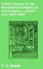 A Brief History of the Worshipful Company of Ironmongers, London A.D. 1351-1889