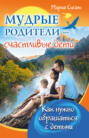 Мудрые родители &ndash; счастливые дети. Как нужно обращаться с детьми