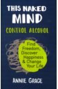 This Naked Mind. Control Alcohol, Find Freedom, Discover Happiness & Change Your Life