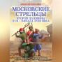 Московские стрельцы первой половины XVII – Начала XVIII века. «Из самопалов стрелять ловки»