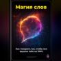 Магия слов: Как говорить так, чтобы все верили тебе на 100%