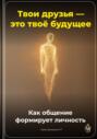 Твои друзья &ndash; это твоё будущее: Как общение формирует личность