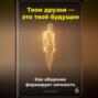 Твои друзья &ndash; это твоё будущее: Как общение формирует личность