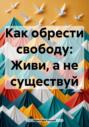 Как обрести свободу: Живи, а не существуй