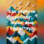 Как обрести свободу: Живи, а не существуй