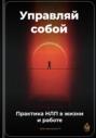 Управляй собой: Практика НЛП в жизни и работе