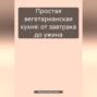 Простая вегетарианская кухня: от завтрака до ужина