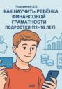 Как научить ребёнка финансовой грамотности. Подростки (12-16 лет). Практическое руководство для родителей и подростков