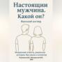 Настоящий мужчина. Какой он? Женский взгляд. Искренние ответы, реальные истории, без масок и штампов.