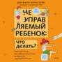 Неуправляемый ребенок: что делать? Реальный метод для любящих родителей, которые уже перепробовали всё