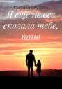 Я еще не все сказала тебе, папа