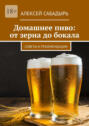 Домашнее пиво: от&nbsp;зерна до&nbsp;бокала. Советы и&nbsp;рекомендации