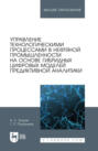 Управление технологическими процессами в нефтяной промышленности на основе гибридных цифровых моделей предиктивной аналитики. Учебник для вузов