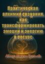 Практическая алхимия сознания &ndash; как трансформировать эмоции и энергию в ресурс