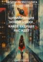 Записи регрессолога. Цивилизация новой эпохи. Какое будущее нас ждёт