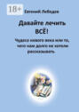 Давайте лечить&nbsp;всё! Чудеса нового века или то, чего нам долго не хотели рассказывать