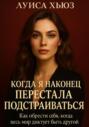 Когда я наконец перестала подстраиваться. Как обрести себя, когда весь мир диктует быть другой